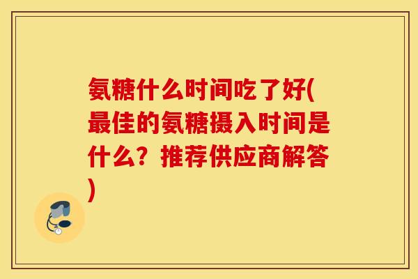 氨糖什么时间吃了好(佳的氨糖摄入时间是什么?推荐供应商解答) 氨糖什么时间吃了好(佳的氨糖摄入时间是什么?推荐供应商解答)