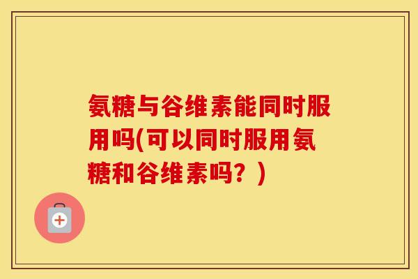 氨糖与谷维素能同时服用吗(可以同时服用氨糖和谷维素吗？)