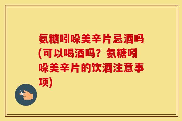 氨糖吲哚美辛片忌酒吗(可以喝酒吗？氨糖吲哚美辛片的饮酒注意事项)
