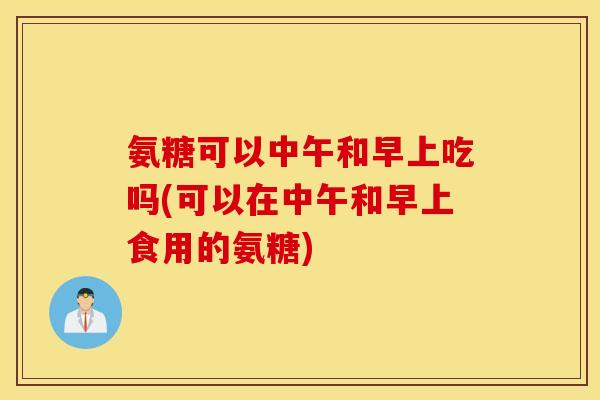 氨糖可以中午和早上吃吗(可以在中午和早上食用的氨糖) 氨糖可以中午和早上吃吗(可以在中午和早上食用的氨糖)