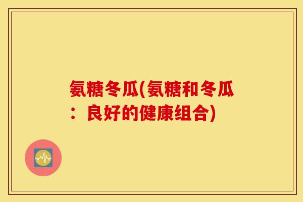 氨糖冬瓜(氨糖和冬瓜:良好的健康组合) 氨糖冬瓜(氨糖和冬瓜:良好的健康组合)