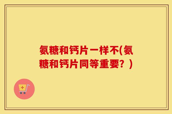 氨糖和钙片一样不(氨糖和钙片同等重要?) 氨糖和钙片一样不(氨糖和钙片同等重要?)