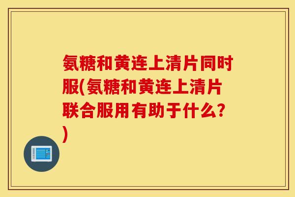 氨糖和黄连上清片同时服(氨糖和黄连上清片联合服用有助于什么?) 氨糖和黄连上清片同时服(氨糖和黄连上清片联合服用有助于什么?)