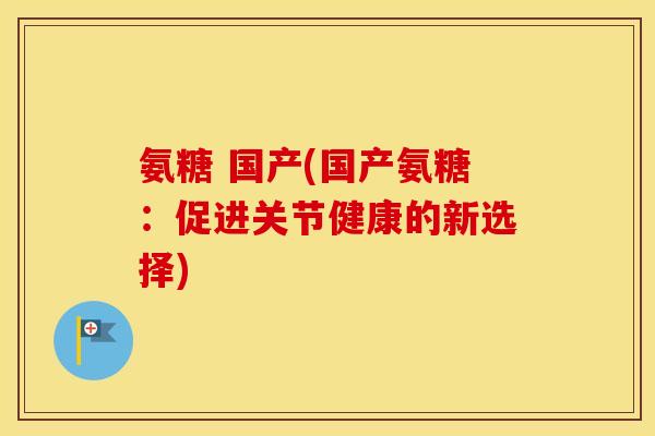 氨糖 国产(国产氨糖:促进关节健康的新选择) 氨糖 国产(国产氨糖:促进关节健康的新选择)