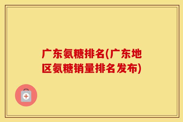 广东氨糖排名(广东地区氨糖销量排名发布) 广东氨糖排名(广东地区氨糖销量排名发布)