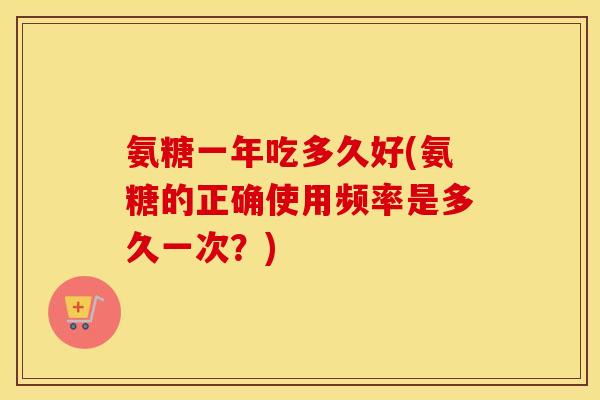 氨糖一年吃多久好(氨糖的正确使用频率是多久一次？)