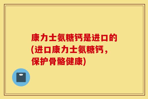 康力士氨糖钙是进口的(进口康力士氨糖钙,保护骨骼健康) 康力士氨糖钙是进口的(进口康力士氨糖钙,保护骨骼健康)