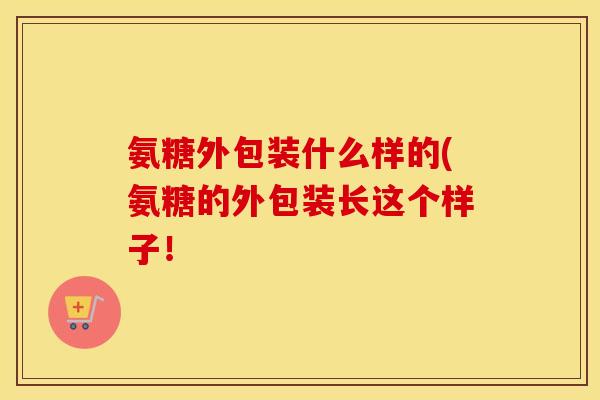 氨糖外包装什么样的(氨糖的外包装长这个样子! 氨糖外包装什么样的(氨糖的外包装长这个样子!