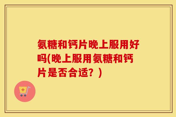 氨糖和钙片晚上服用好吗(晚上服用氨糖和钙片是否合适？)