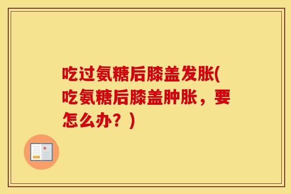 吃过氨糖后膝盖发胀(吃氨糖后膝盖,要怎么办?) 吃过氨糖后膝盖发胀(吃氨糖后膝盖,要怎么办?)