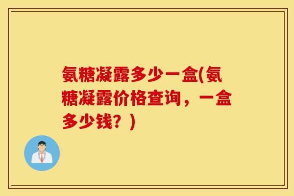 氨糖凝露多少一盒(氨糖凝露价格查询,一盒多少钱?) 氨糖凝露多少一盒(氨糖凝露价格查询,一盒多少钱?)