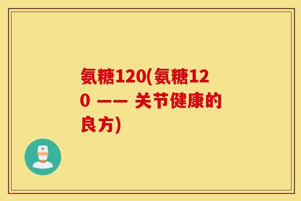 氨糖120(氨糖120 —— 关节健康的良方) 氨糖120(氨糖120 —— 关节健康的良方)