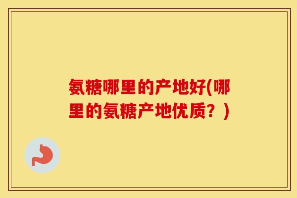 氨糖哪里的产地好(哪里的氨糖产地优质?) 氨糖哪里的产地好(哪里的氨糖产地优质?)