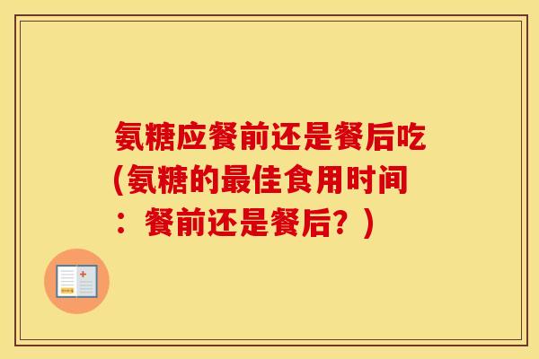 氨糖应餐前还是餐后吃(氨糖的佳食用时间：餐前还是餐后？)