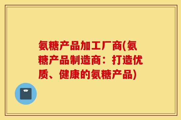 氨糖产品加工厂商(氨糖产品制造商:打造优质、健康的氨糖产品) 氨糖产品加工厂商(氨糖产品制造商:打造优质、健康的氨糖产品)