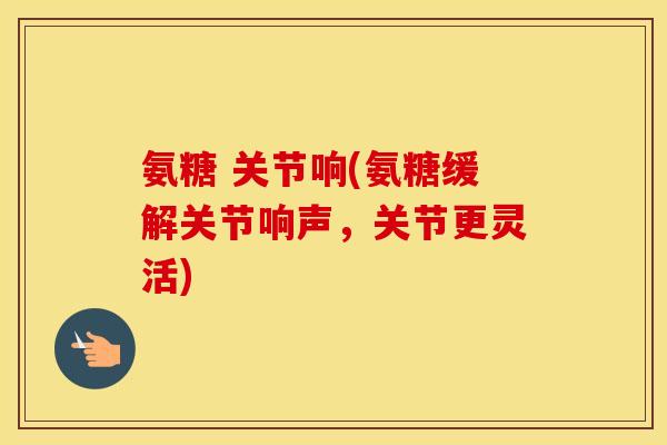 氨糖 关节响(氨糖缓解关节响声，关节更灵活)