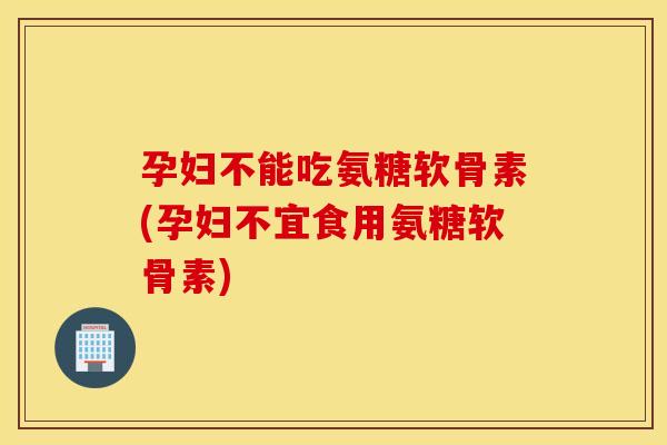 孕妇不能吃氨糖软骨素(孕妇不宜食用氨糖软骨素)