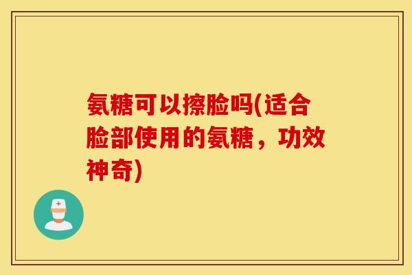 氨糖可以擦脸吗(适合脸部使用的氨糖,功效神奇) 氨糖可以擦脸吗(适合脸部使用的氨糖,功效神奇)