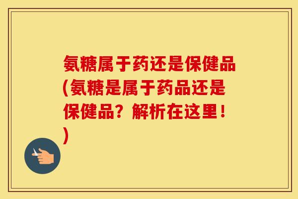 氨糖属于药还是保健品(氨糖是属于药品还是保健品？解析在这里！)