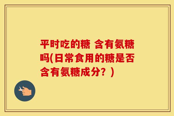 平时吃的糖 含有氨糖吗(日常食用的糖是否含有氨糖成分？)