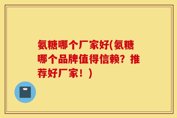 氨糖哪个厂家好(氨糖哪个品牌值得信赖?推荐好厂家!) 氨糖哪个厂家好(氨糖哪个品牌值得信赖?推荐好厂家!)