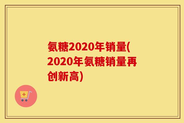 氨糖2020年销量(2020年氨糖销量再创新高)