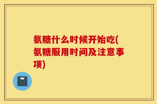 氨糖什么时候开始吃(氨糖服用时间及注意事项) 氨糖什么时候开始吃(氨糖服用时间及注意事项)
