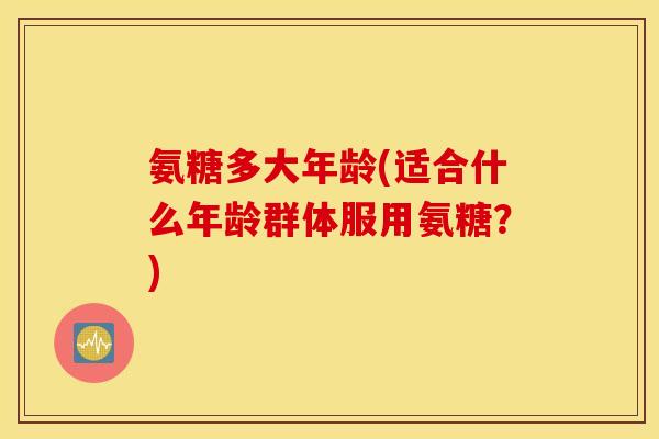 氨糖多大年龄(适合什么年龄群体服用氨糖?) 氨糖多大年龄(适合什么年龄群体服用氨糖?)