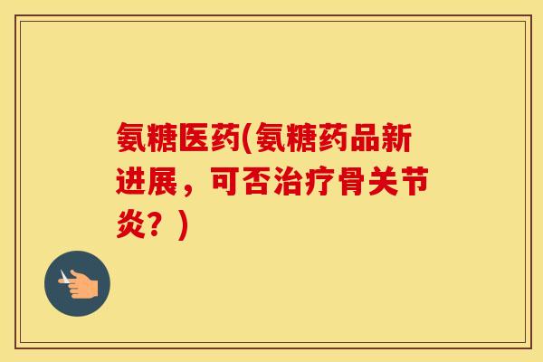 氨糖医药(氨糖药品新进展,可否骨?) 氨糖医药(氨糖药品新进展,可否骨?)