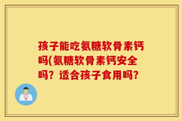 孩子能吃氨糖软骨素钙吗(氨糖软骨素钙安全吗？适合孩子食用吗？