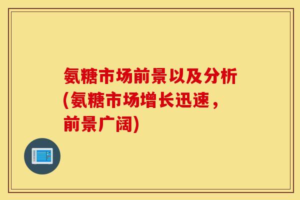 氨糖市场前景以及分析(氨糖市场增长迅速,前景广阔) 氨糖市场前景以及分析(氨糖市场增长迅速,前景广阔)