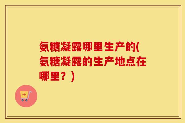 氨糖凝露哪里生产的(氨糖凝露的生产地点在哪里?) 氨糖凝露哪里生产的(氨糖凝露的生产地点在哪里?)