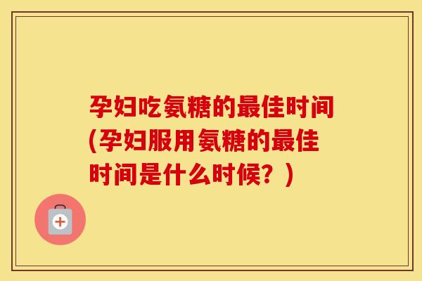 孕妇吃氨糖的佳时间(孕妇服用氨糖的佳时间是什么时候？)