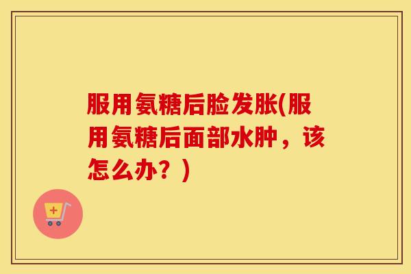 服用氨糖后脸发胀(服用氨糖后面部水肿,该怎么办?) 服用氨糖后脸发胀(服用氨糖后面部水肿,该怎么办?)