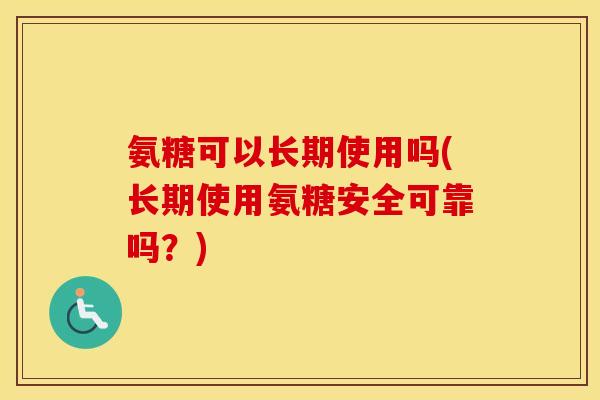 氨糖可以长期使用吗(长期使用氨糖安全可靠吗？)