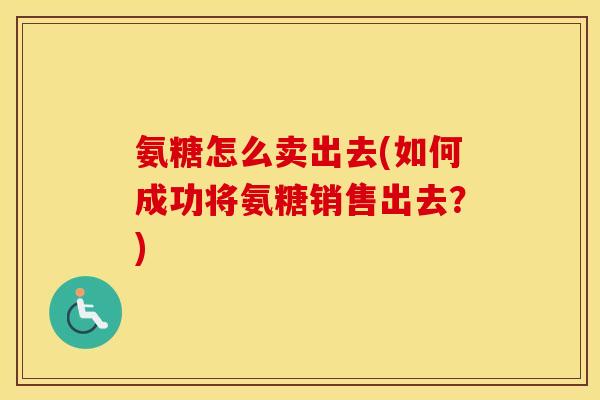 氨糖怎么卖出去(如何成功将氨糖销售出去?) 氨糖怎么卖出去(如何成功将氨糖销售出去?)