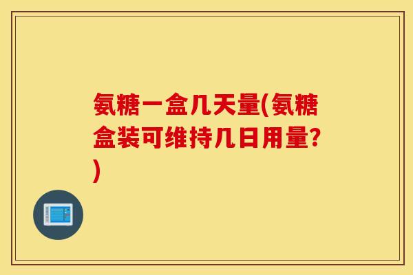 氨糖一盒几天量(氨糖盒装可维持几日用量?) 氨糖一盒几天量(氨糖盒装可维持几日用量?)