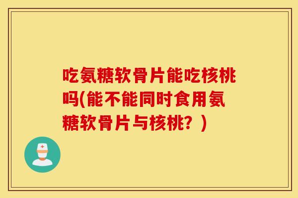 吃氨糖软骨片能吃核桃吗(能不能同时食用氨糖软骨片与核桃?) 吃氨糖软骨片能吃核桃吗(能不能同时食用氨糖软骨片与核桃?)