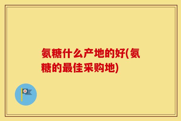 氨糖什么产地的好(氨糖的佳采购地) 氨糖什么产地的好(氨糖的佳采购地)