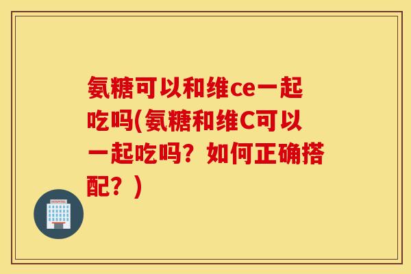 氨糖可以和维ce一起吃吗(氨糖和维C可以一起吃吗?如何正确搭配?) 氨糖可以和维ce一起吃吗(氨糖和维C可以一起吃吗?如何正确搭配?)