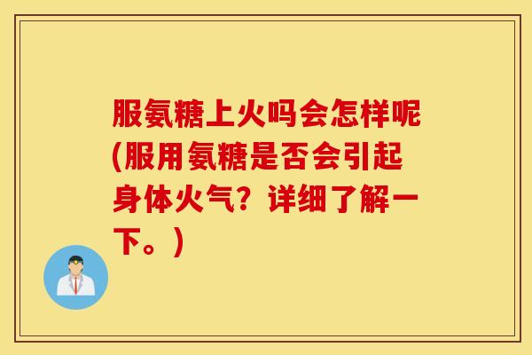 服氨糖上火吗会怎样呢(服用氨糖是否会引起身体火气？详细了解一下。)