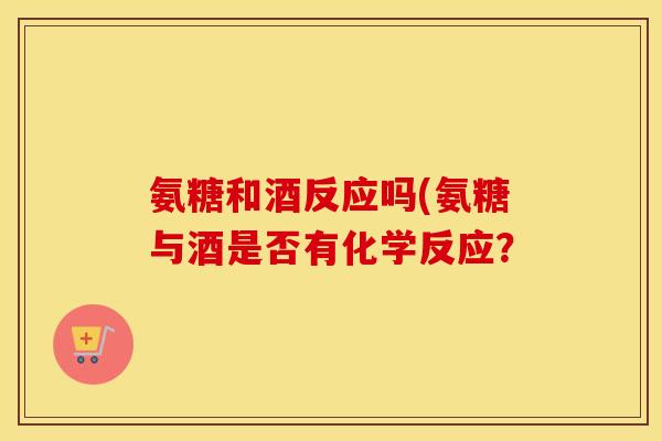 氨糖和酒反应吗(氨糖与酒是否有化学反应? 氨糖和酒反应吗(氨糖与酒是否有化学反应?
