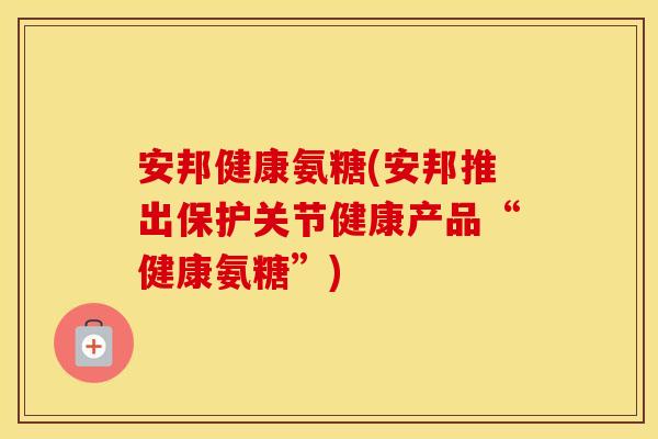 安邦健康氨糖(安邦推出保护关节健康产品“健康氨糖”)