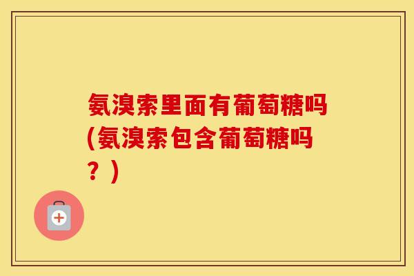 氨溴索里面有葡萄糖吗(氨溴索包含葡萄糖吗?) 氨溴索里面有葡萄糖吗(氨溴索包含葡萄糖吗?)