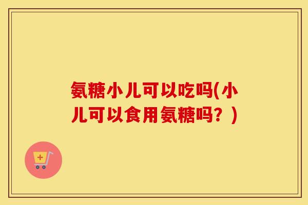 氨糖小儿可以吃吗(小儿可以食用氨糖吗?) 氨糖小儿可以吃吗(小儿可以食用氨糖吗?)