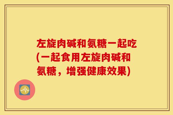 左旋肉碱和氨糖一起吃(一起食用左旋肉碱和氨糖,增强健康效果) 左旋肉碱和氨糖一起吃(一起食用左旋肉碱和氨糖,增强健康效果)
