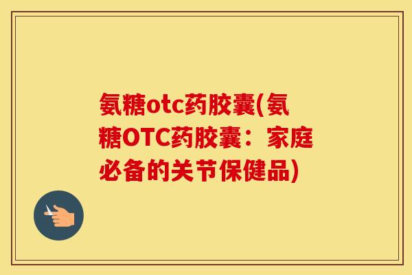 氨糖otc药胶囊(氨糖OTC药胶囊:家庭必备的关节保健品) 氨糖otc药胶囊(氨糖OTC药胶囊:家庭必备的关节保健品)