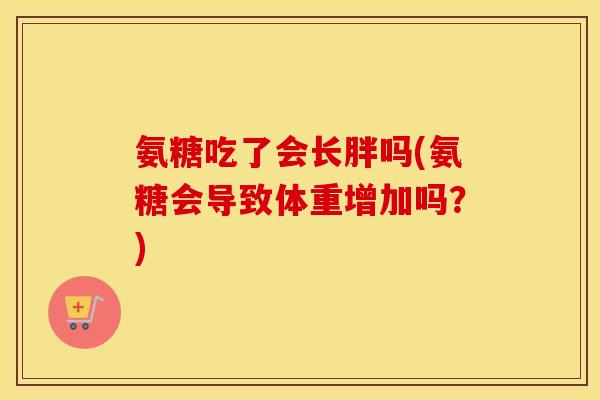 氨糖吃了会长胖吗(氨糖会导致体重增加吗?) 氨糖吃了会长胖吗(氨糖会导致体重增加吗?)