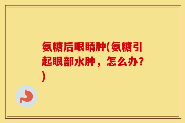 氨糖后眼睛肿(氨糖引起眼部水肿，怎么办？)