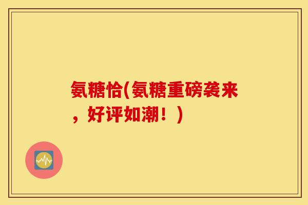 氨糖恰(氨糖重磅袭来,好评如潮!) 氨糖恰(氨糖重磅袭来,好评如潮!)